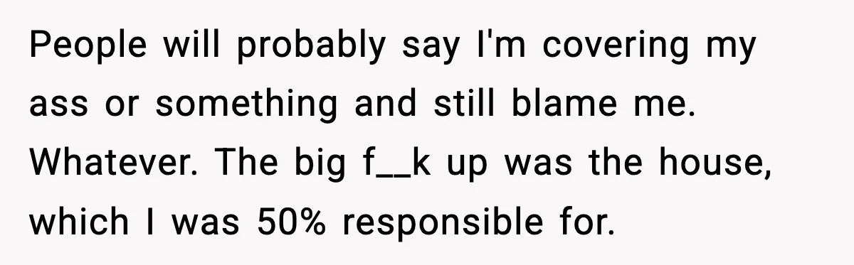 People will probably say I'm covering my ass or something and still blame me. Whatever. The big f__k up was the house, which I was 50% responsible for.