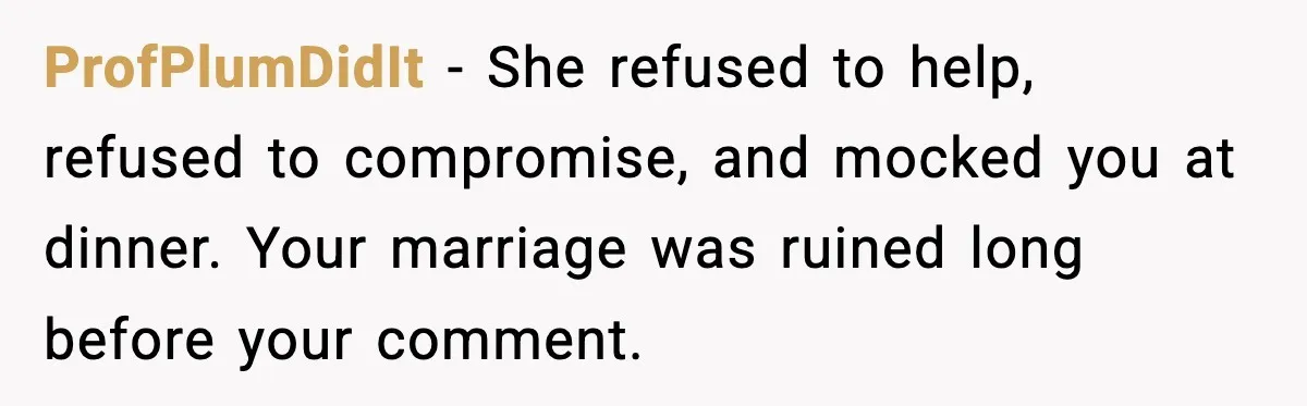 ProfPlumDidIt - She refused to help, refused to compromise, and mocked you at dinner. Your marriage was ruined long before your comment.