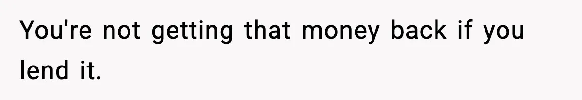 Teen Refuses To Give Sister Her College Fund For Husband’s Surgery, Family Accuses Her Of “Choosing Education Over A Man’s Life” You're not getting that money back if you lend it.