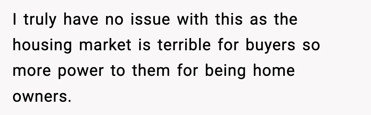 I truly have no issue with this as the housing market is terrible for buyers so more power to them for being home owners.
