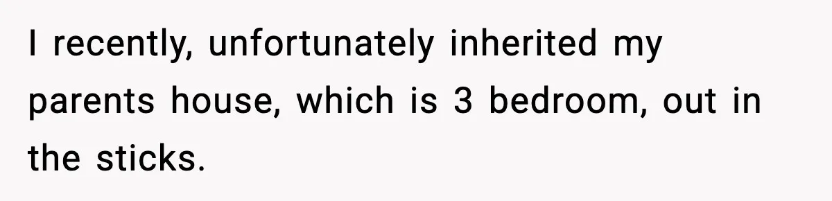 I recently, unfortunately inherited my parents house, which is 3 bedroom, out in the sticks.