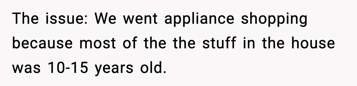 The issue: We went appliance shopping because most of the the stuff in the house was 10-15 years old.