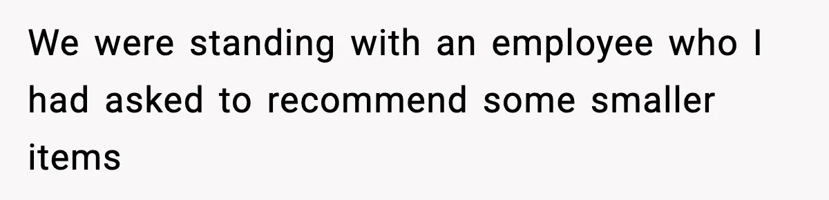 We were standing with an employee who I had asked to recommend some smaller items