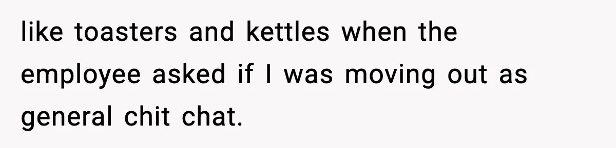 like toasters and kettles when the employee asked if I was moving out as general chit chat.