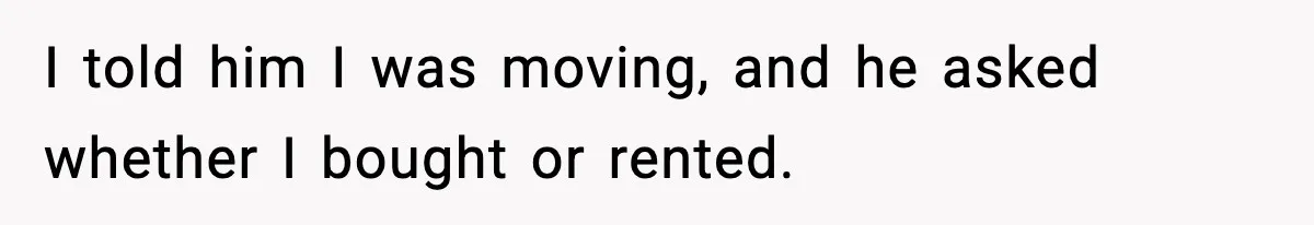 I told him I was moving, and he asked whether I bought or rented.