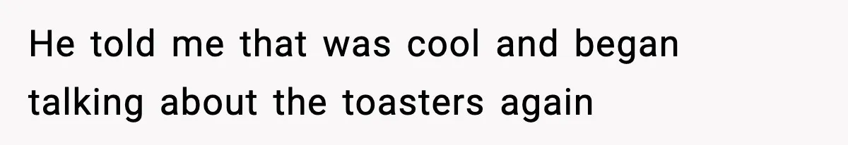 He told me that was cool and began talking about the toasters again