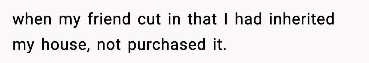 when my friend cut in that I had inherited my house, not purchased it.