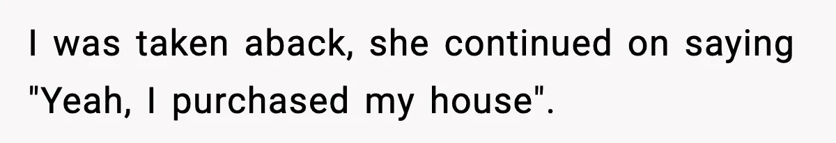 I was taken aback, she continued on saying "Yeah, I purchased my house".