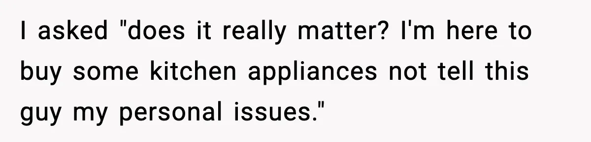 I asked "does it really matter? I'm here to buy some kitchen appliances not tell this guy my personal issues."