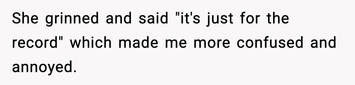 She grinned and said "it's just for the record" which made me more confused and annoyed.