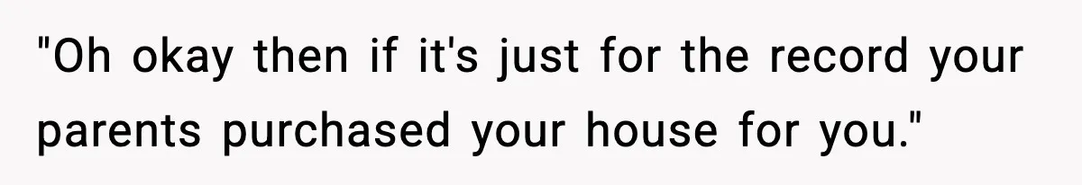 "Oh okay then if it's just for the record your parents purchased your house for you."