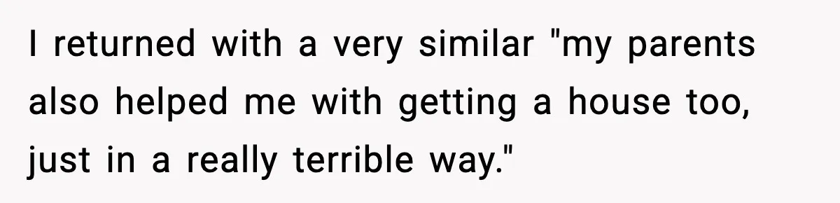I returned with a very similar "my parents also helped me with getting a house too, just in a really terrible way."