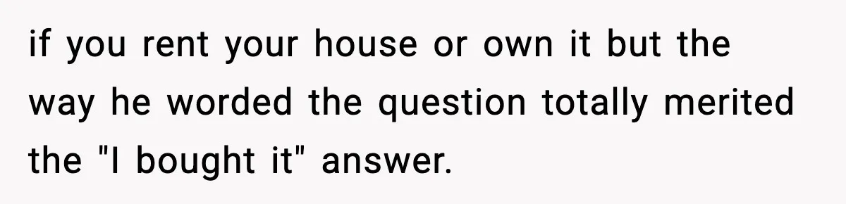 if you rent your house or own it but the way he worded the question totally merited the "I bought it" answer.