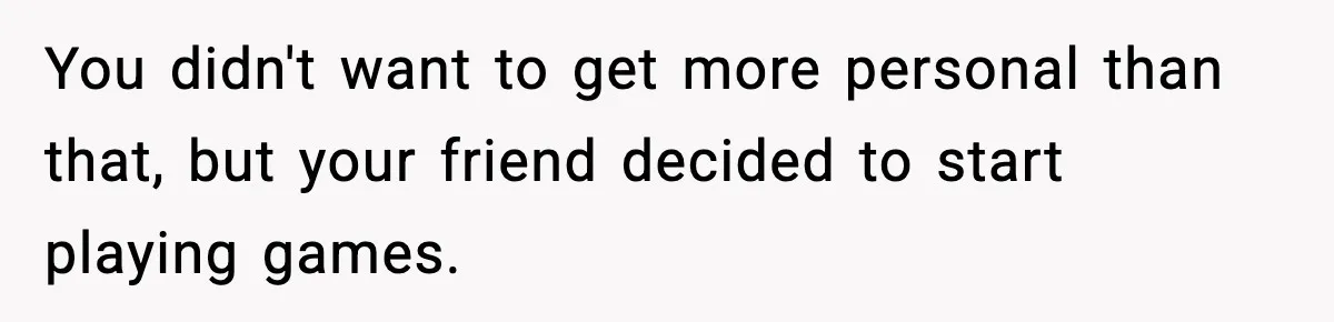 You didn't want to get more personal than that, but your friend decided to start playing games.