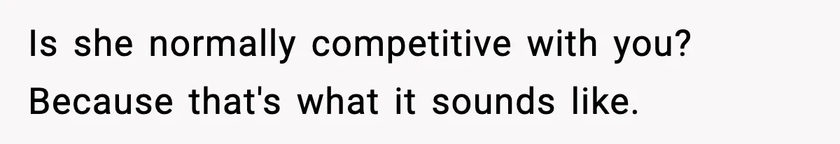 Is she normally competitive with you? Because that's what it sounds like.