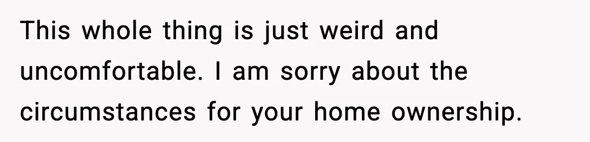 This whole thing is just weird and uncomfortable. I am sorry about the circumstances for your home ownership.