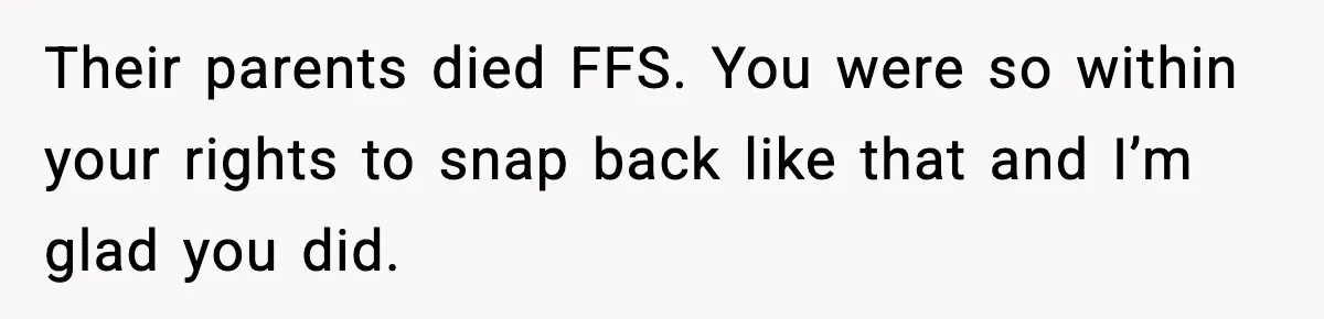 Their parents died FFS. You were so within your rights to snap back like that and I’m glad you did.