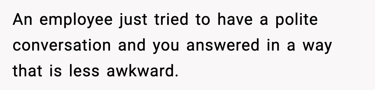 An employee just tried to have a polite conversation and you answered in a way that is less awkward.