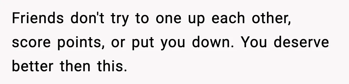 Friends don't try to one up each other, score points, or put you down. You deserve better then this.