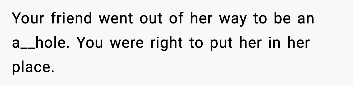 Your friend went out of her way to be an a__hole. You were right to put her in her place.