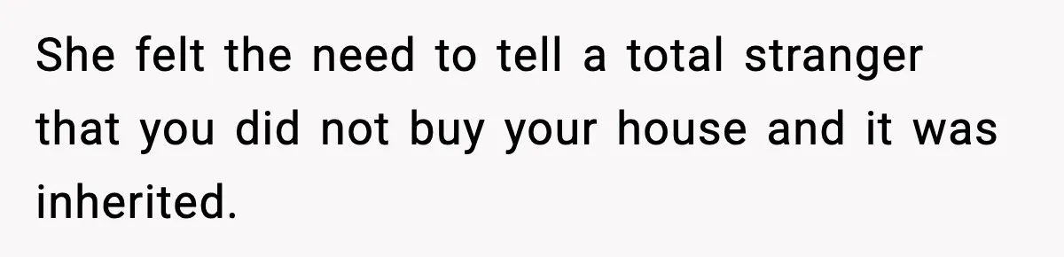 She felt the need to tell a total stranger that you did not buy your house and it was inherited.