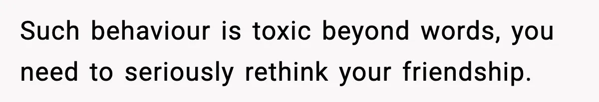 Such behaviour is toxic beyond words, you need to seriously rethink your friendship.