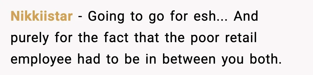 Nikkiistar − Going to go for esh... And purely for the fact that the poor retail employee had to be in between you both.