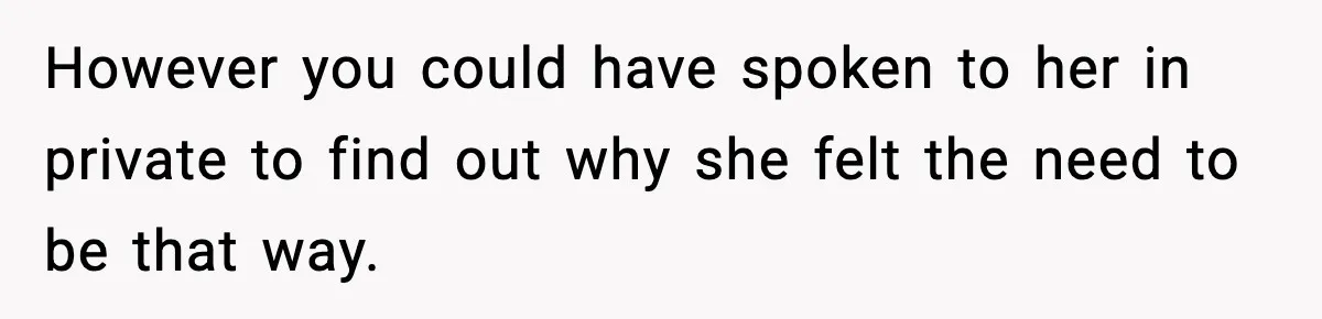 However you could have spoken to her in private to find out why she felt the need to be that way.