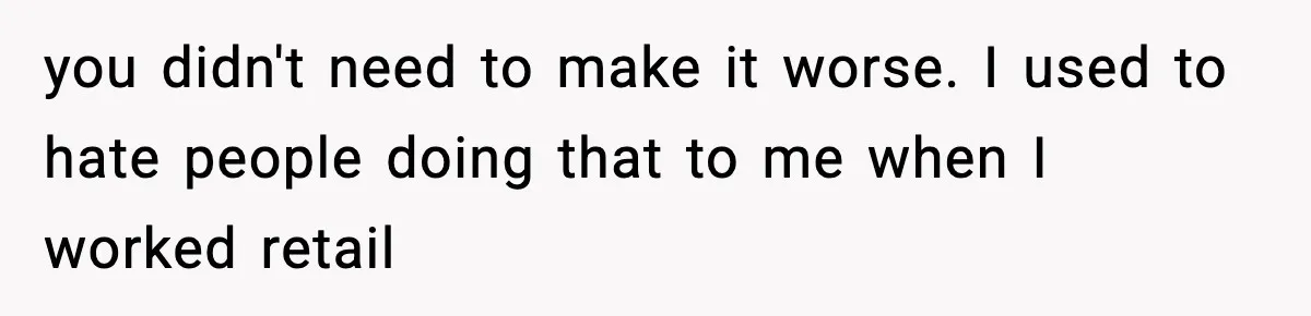 you didn't need to make it worse. I used to hate people doing that to me when I worked retail