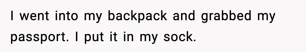 I went into my backpack and grabbed my passport. I put it in my sock.
