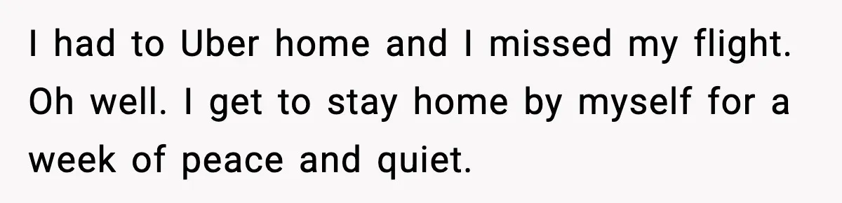 I had to Uber home and I missed my flight. Oh well. I get to stay home by myself for a week of peace and quiet.