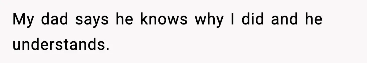 My dad says he knows why I did and he understands.