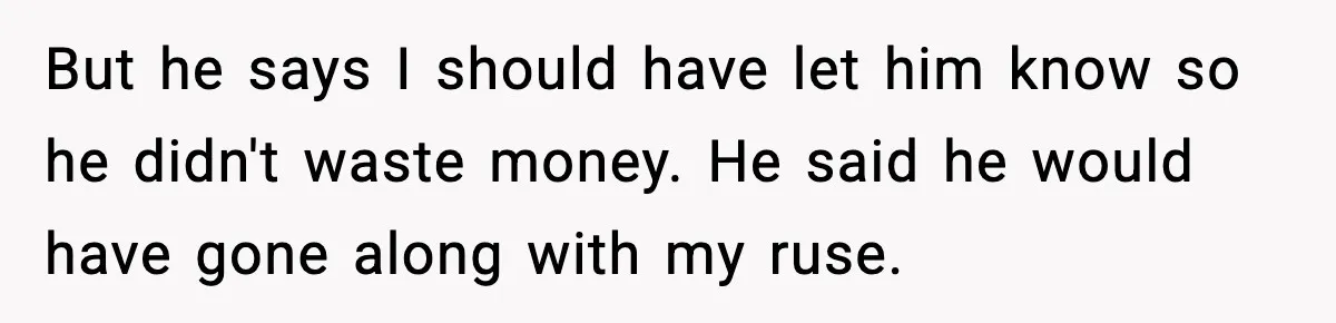 But he says I should have let him know so he didn't waste money. He said he would have gone along with my ruse.