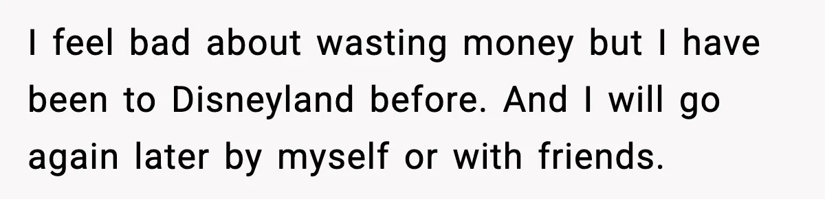 I feel bad about wasting money but I have been to Disneyland before. And I will go again later by myself or with friends.