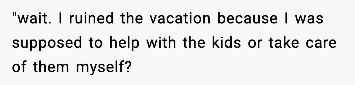 "wait. I ruined the vacation because I was supposed to help with the kids or take care of them myself?