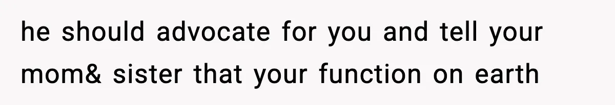 he should advocate for you and tell your mom& sister that your function on earth