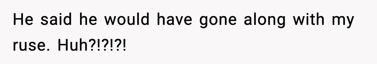 He said he would have gone along with my ruse. Huh?!?!?!