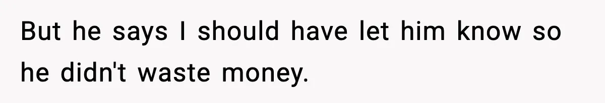 But he says I should have let him know so he didn't waste money.