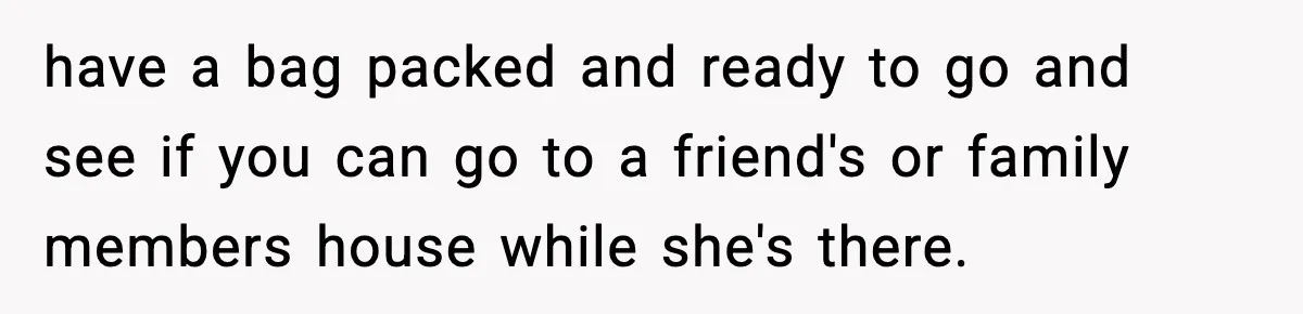 have a bag packed and ready to go and see if you can go to a friend's or family members house while she's there.