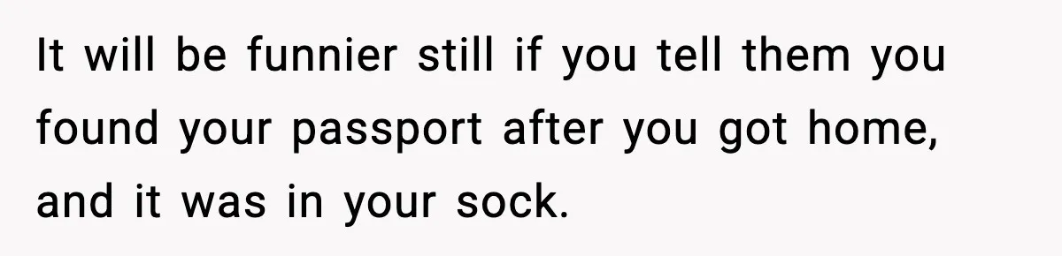 It will be funnier still if you tell them you found your passport after you got home, and it was in your sock.