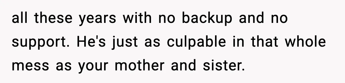 all these years with no backup and no support. He's just as culpable in that whole mess as your mother and sister.