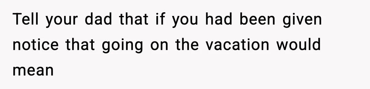 Tell your dad that if you had been given notice that going on the vacation would mean