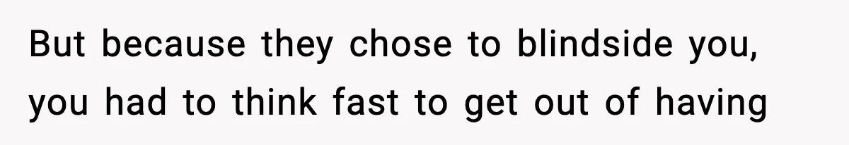 But because they chose to blindside you, you had to think fast to get out of having