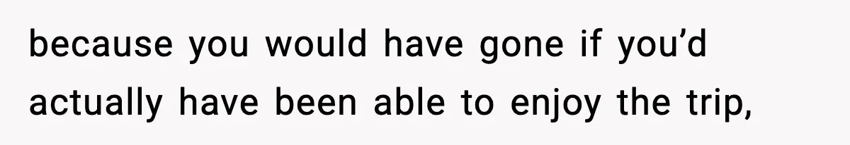 because you would have gone if you’d actually have been able to enjoy the trip,