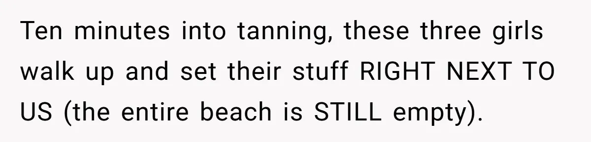 Ten minutes into tanning, these three girls walk up and set their stuff RIGHT NEXT TO US (the entire beach is STILL empty).