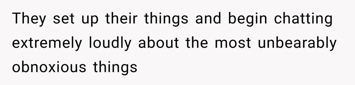 They set up their things and begin chatting extremely loudly about the most unbearably obnoxious things