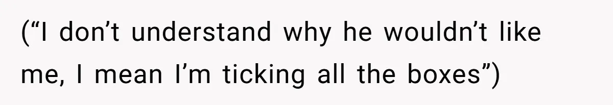 (“I don’t understand why he wouldn’t like me, I mean I’m ticking all the boxes”)