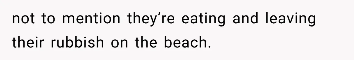 not to mention they’re eating and leaving their rubbish on the beach.