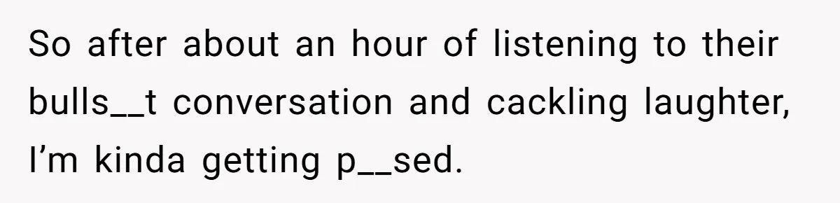 So after about an hour of listening to their bulls__t conversation and cackling laughter, I’m kinda getting p__sed.
