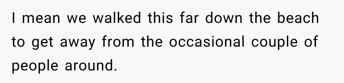 I mean we walked this far down the beach to get away from the occasional couple of people around.